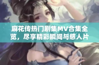 麻花传热门剧集MV合集全览，尽享精彩瞬间与感人片段