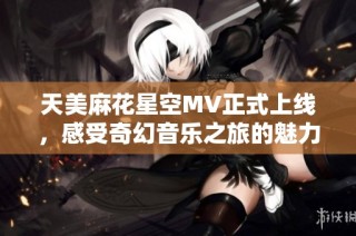 天美麻花星空MV正式上线，感受奇幻音乐之旅的魅力！