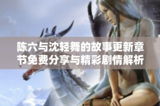 陈六与沈轻舞的故事更新章节免费分享与精彩剧情解析