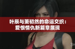 叶辰与萧初然的命运交织：爱恨情仇新篇章展现