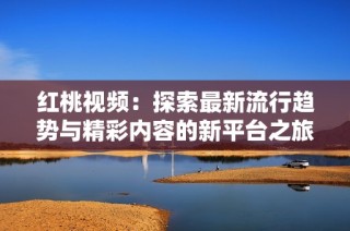 红桃视频：探索最新流行趋势与精彩内容的新平台之旅