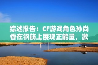 综述报告：CF游戏角色孙尚香在钢筋上展现正能量，激励年轻玩家的精彩瞬间
