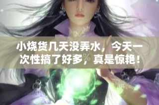 小烧货几天没弄水，今天一次性搞了好多，真是惊艳！
