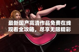 最新国产高清作品免费在线观看全攻略，尽享无限精彩内容