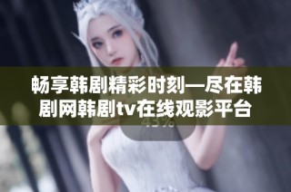 畅享韩剧精彩时刻—尽在韩剧网韩剧tv在线观影平台