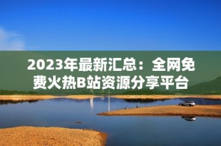 2023年最新汇总：全网免费火热B站资源分享平台