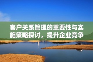 客户关系管理的重要性与实施策略探讨，提升企业竞争力的关键因素