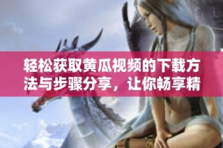轻松获取黄瓜视频的下载方法与步骤分享，让你畅享精彩内容