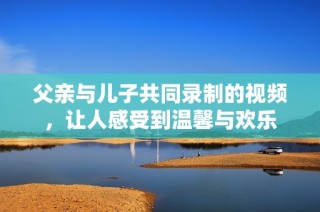 父亲与儿子共同录制的视频，让人感受到温馨与欢乐