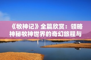 《牧神记》全篇欣赏：领略神秘牧神世界的奇幻旅程与精彩故事