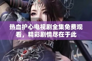 热血护心电视剧全集免费观看，精彩剧情尽在于此