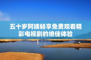 五十岁阿姨畅享免费观看精彩电视剧的绝佳体验