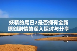 妖精的尾巴2是否拥有全新原创剧情的深入探讨与分享