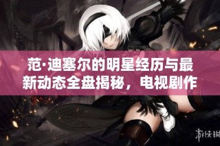 范·迪塞尔的明星经历与最新动态全盘揭秘，电视剧作品一览无余