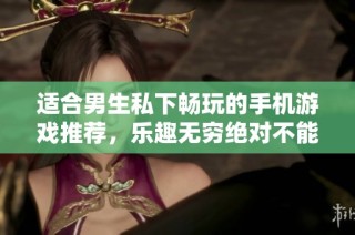 适合男生私下畅玩的手机游戏推荐，乐趣无穷绝对不能错过