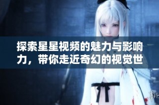 探索星星视频的魅力与影响力，带你走近奇幻的视觉世界