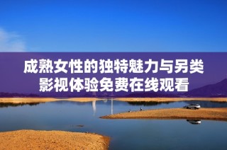 成熟女性的独特魅力与另类影视体验免费在线观看