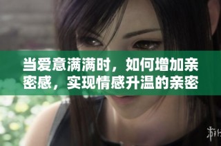 当爱意满满时，如何增加亲密感，实现情感升温的亲密举动