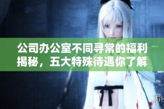 公司办公室不同寻常的福利揭秘，五大特殊待遇你了解吗