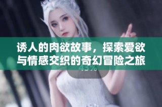 诱人的肉欲故事，探索爱欲与情感交织的奇幻冒险之旅