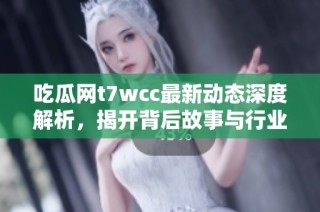 吃瓜网t7wcc最新动态深度解析，揭开背后故事与行业秘密