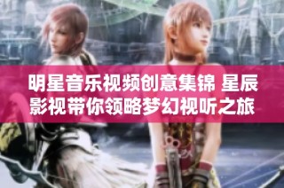 明星音乐视频创意集锦 星辰影视带你领略梦幻视听之旅