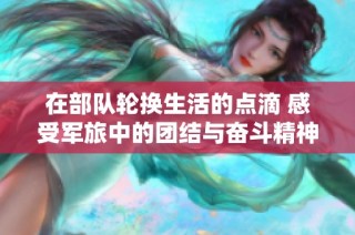 在部队轮换生活的点滴 感受军旅中的团结与奋斗精神