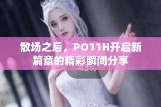 散场之后，PO11H开启新篇章的精彩瞬间分享