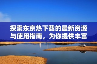 探索东京热下载的最新资源与使用指南，为你提供丰富选择
