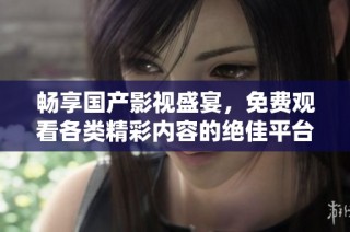 畅享国产影视盛宴，免费观看各类精彩内容的绝佳平台推荐