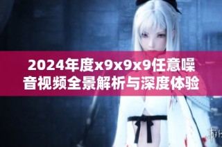 2024年度x9x9x9任意噪音视频全景解析与深度体验分享
