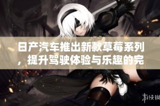 日产汽车推出新款草莓系列，提升驾驶体验与乐趣的完美结合