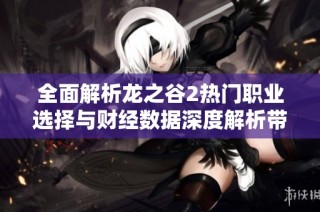 全面解析龙之谷2热门职业选择与财经数据深度解析带你掌握游戏趋势