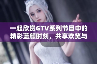 一起欣赏GTV系列节目中的精彩蓝颜时刻，共享欢笑与感动的美好瞬间