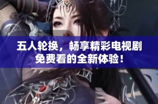 五人轮换，畅享精彩电视剧免费看的全新体验！