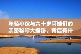 年轻小伙与六十岁阿姨们的亲密称呼大揭秘，背后有什么故事呢