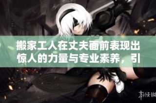 搬家工人在丈夫面前表现出惊人的力量与专业素养，引发热议
