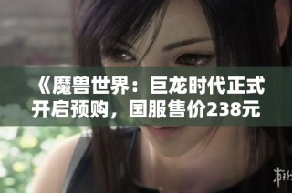 《魔兽世界：巨龙时代正式开启预购，国服售价238元起，尽享新征程体验》
