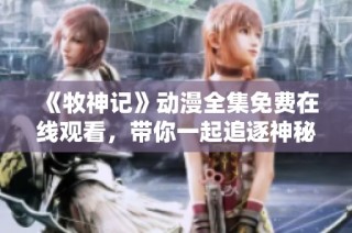 《牧神记》动漫全集免费在线观看，带你一起追逐神秘冒险之旅