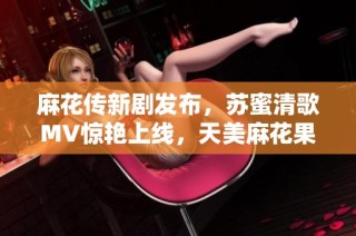 麻花传新剧发布，苏蜜清歌MV惊艳上线，天美麻花果引发热议