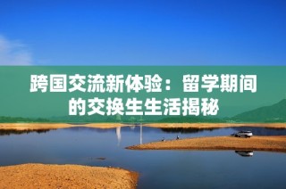 跨国交流新体验：留学期间的交换生生活揭秘