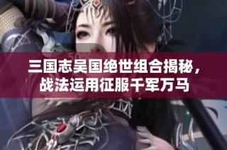 三国志吴国绝世组合揭秘，战法运用征服千军万马