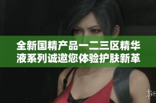 全新国精产品一二三区精华液系列诚邀您体验护肤新革命