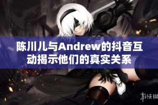 陈川儿与Andrew的抖音互动揭示他们的真实关系