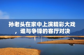 孙老头在家中上演精彩大戏，谁与争锋的客厅对决