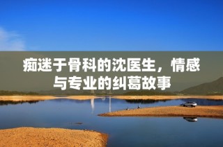 痴迷于骨科的沈医生，情感与专业的纠葛故事
