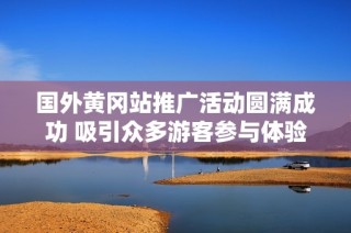 国外黄冈站推广活动圆满成功 吸引众多游客参与体验