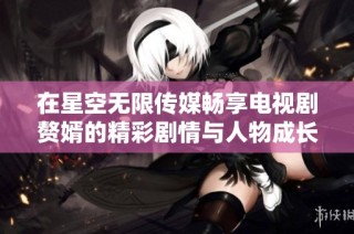 在星空无限传媒畅享电视剧赘婿的精彩剧情与人物成长