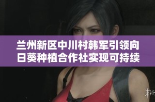 兰州新区中川村韩军引领向日葵种植合作社实现可持续发展