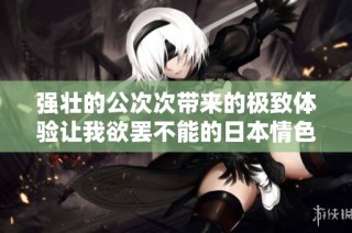 强壮的公次次带来的极致体验让我欲罢不能的日本情色故事